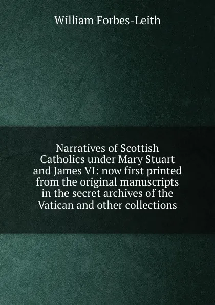 Обложка книги Narratives of Scottish Catholics under Mary Stuart and James VI: now first printed from the original manuscripts in the secret archives of the Vatican and other collections, William Forbes-Leith