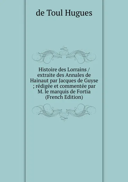 Обложка книги Histoire des Lorrains / extraite des Annales de Hainaut par Jacques de Guyse ; redigee et commentee par M. le marquis de Fortia (French Edition), de Toul Hugues