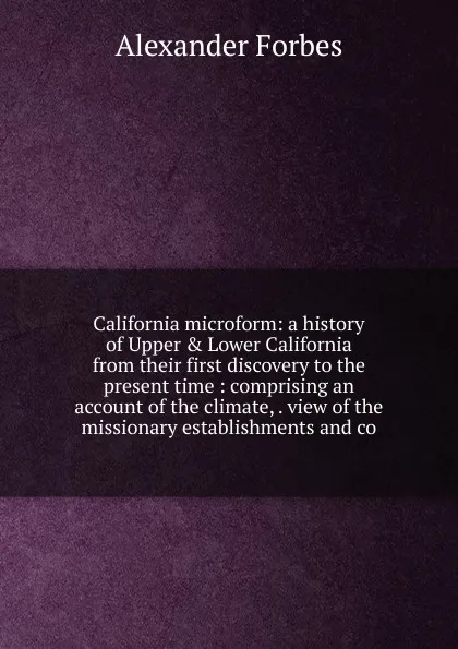 Обложка книги California microform: a history of Upper . Lower California from their first discovery to the present time : comprising an account of the climate, . view of the missionary establishments and co, Alexander Forbes