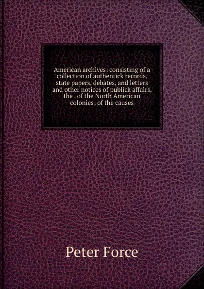 Обложка книги American archives: consisting of a collection of authentick records, state papers, debates, and letters and other notices of publick affairs, the . of the North American colonies; of the causes, Peter Force