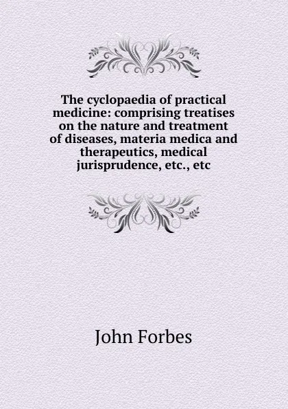 Обложка книги The cyclopaedia of practical medicine: comprising treatises on the nature and treatment of diseases, materia medica and therapeutics, medical jurisprudence, etc., etc, John Forbes