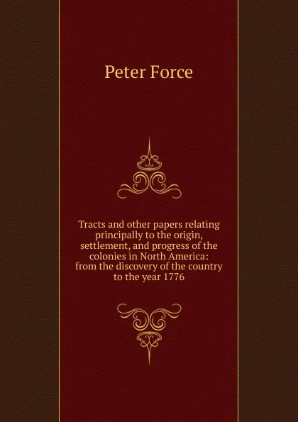 Обложка книги Tracts and other papers relating principally to the origin, settlement, and progress of the colonies in North America: from the discovery of the country to the year 1776, Peter Force