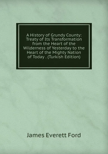 Обложка книги A History of Grundy County: Treaty of Its Transformation from the Heart of the Wilderness of Yesterday to the Heart of the Mighty Nation of Today . (Turkish Edition), James Everett Ford