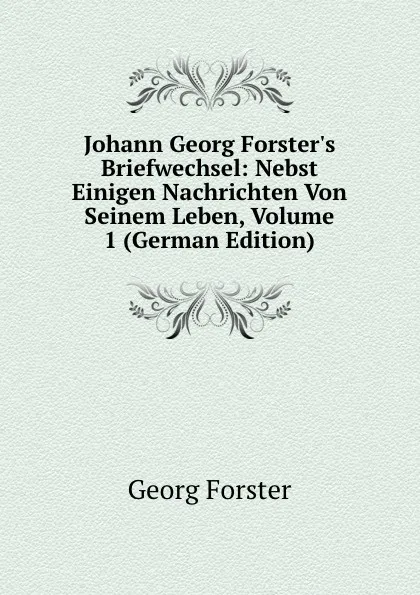 Обложка книги Johann Georg Forster.s Briefwechsel: Nebst Einigen Nachrichten Von Seinem Leben, Volume 1 (German Edition), Georg Forster