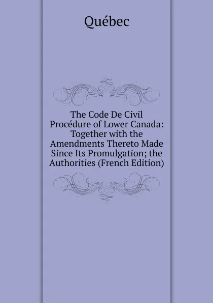 Обложка книги The Code De Civil Procedure of Lower Canada: Together with the Amendments Thereto Made Since Its Promulgation; the Authorities (French Edition), Québec