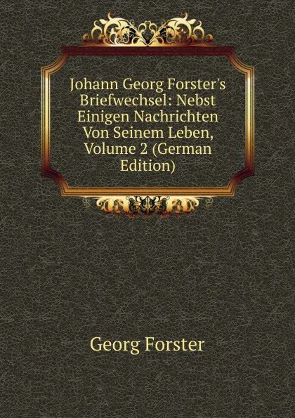 Обложка книги Johann Georg Forster.s Briefwechsel: Nebst Einigen Nachrichten Von Seinem Leben, Volume 2 (German Edition), Georg Forster