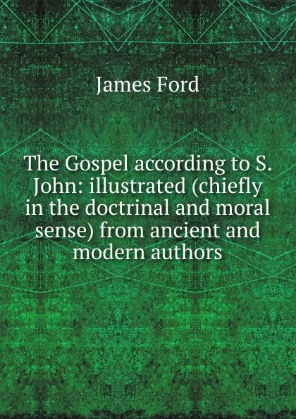 Обложка книги The Gospel according to S. John: illustrated (chiefly in the doctrinal and moral sense) from ancient and modern authors, James Ford