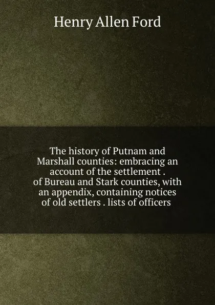 Обложка книги The history of Putnam and Marshall counties: embracing an account of the settlement . of Bureau and Stark counties, with an appendix, containing notices of old settlers . lists of officers ., Henry Allen Ford