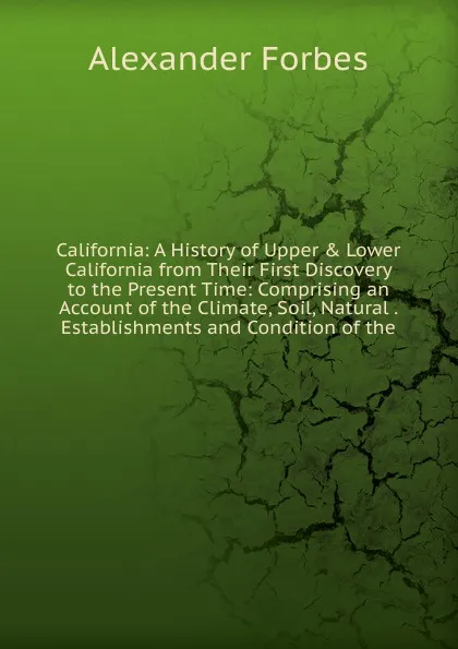 Обложка книги California: A History of Upper . Lower California from Their First Discovery to the Present Time: Comprising an Account of the Climate, Soil, Natural . Establishments and Condition of the, Alexander Forbes