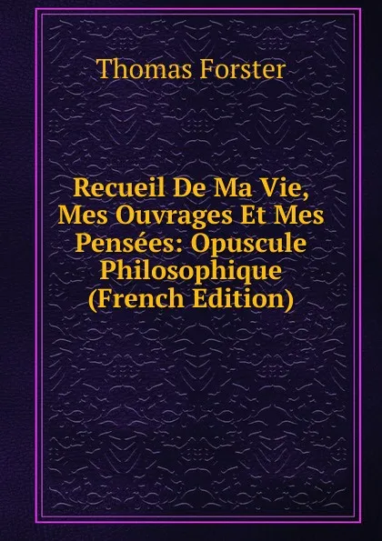 Обложка книги Recueil De Ma Vie, Mes Ouvrages Et Mes Pensees: Opuscule Philosophique (French Edition), Thomas Forster