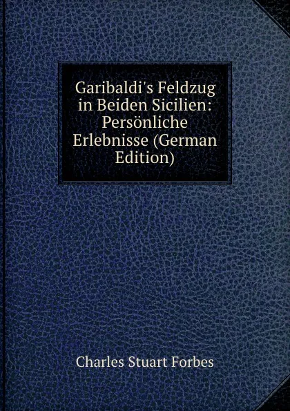 Обложка книги Garibaldi.s Feldzug in Beiden Sicilien: Personliche Erlebnisse (German Edition), Charles Stuart Forbes