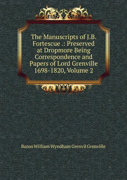 Обложка книги The Manuscripts of J.B. Fortescue .: Preserved at Dropmore Being Correspondence and Papers of Lord Grenville 1698-1820, Volume 2, Baron William Wyndham Grenvil Grenville