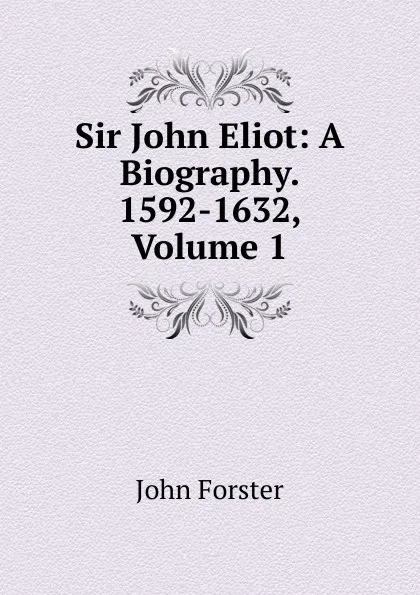 Обложка книги Sir John Eliot: A Biography. 1592-1632, Volume 1, Forster John