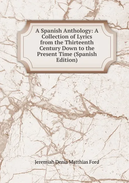 Обложка книги A Spanish Anthology: A Collection of Lyrics from the Thirteenth Century Down to the Present Time (Spanish Edition), Jeremiah Denis Matthias Ford