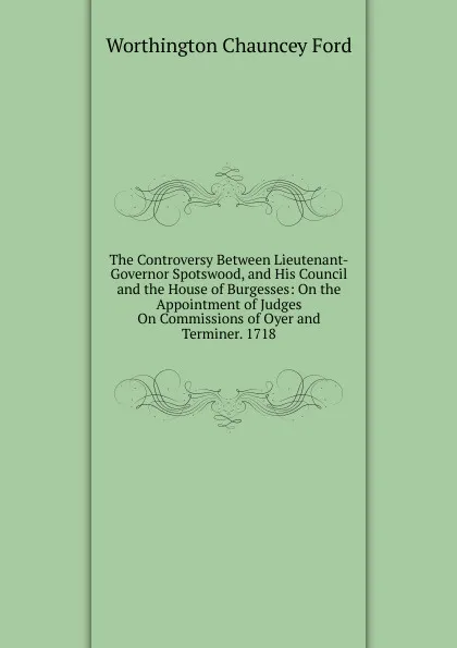 Обложка книги The Controversy Between Lieutenant-Governor Spotswood, and His Council and the House of Burgesses: On the Appointment of Judges On Commissions of Oyer and Terminer. 1718, Worthington Chauncey Ford