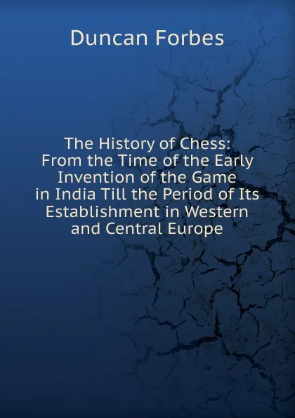 Обложка книги The History of Chess: From the Time of the Early Invention of the Game in India Till the Period of Its Establishment in Western and Central Europe, Duncan Forbes