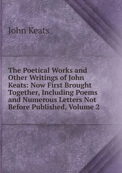 Обложка книги The Poetical Works and Other Writings of John Keats: Now First Brought Together, Including Poems and Numerous Letters Not Before Published, Volume 2, Keats John