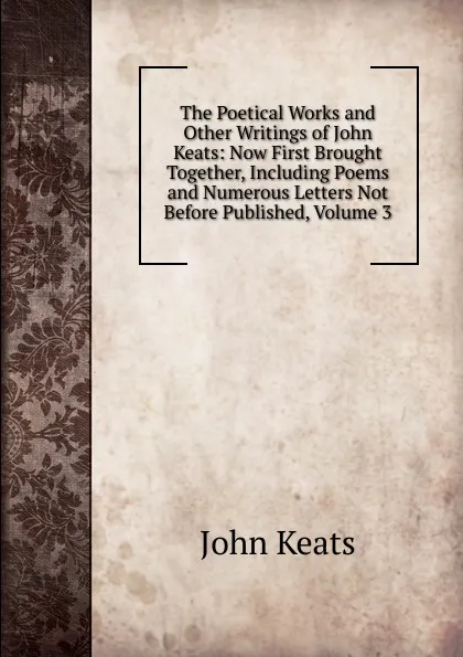 Обложка книги The Poetical Works and Other Writings of John Keats: Now First Brought Together, Including Poems and Numerous Letters Not Before Published, Volume 3, Keats John