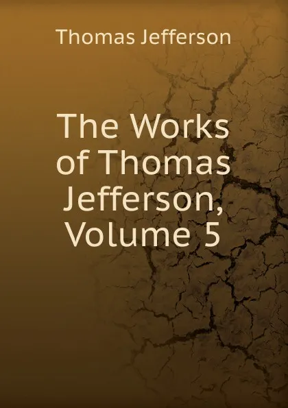 Обложка книги The Works of Thomas Jefferson, Volume 5, Thomas Jefferson