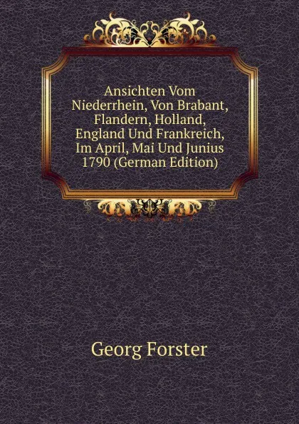 Обложка книги Ansichten Vom Niederrhein, Von Brabant, Flandern, Holland, England Und Frankreich, Im April, Mai Und Junius 1790 (German Edition), Georg Forster