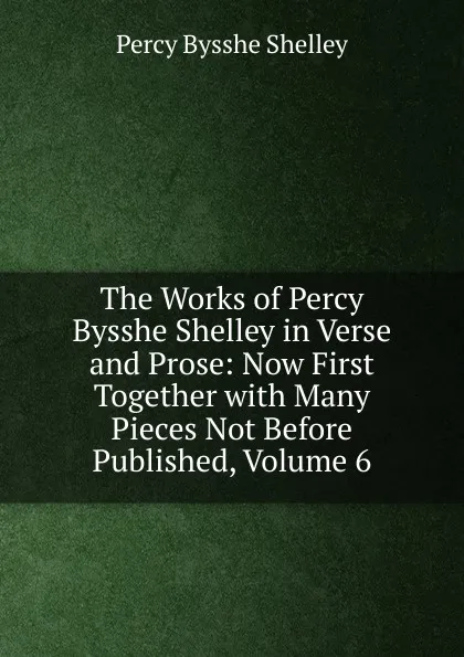 Обложка книги The Works of Percy Bysshe Shelley in Verse and Prose: Now First Together with Many Pieces Not Before Published, Volume 6, Shelley Percy Bysshe