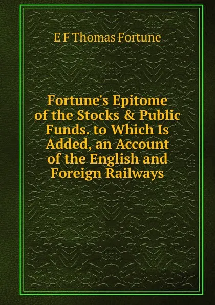 Обложка книги Fortune.s Epitome of the Stocks . Public Funds. to Which Is Added, an Account of the English and Foreign Railways, E.F. Thomas Fortune