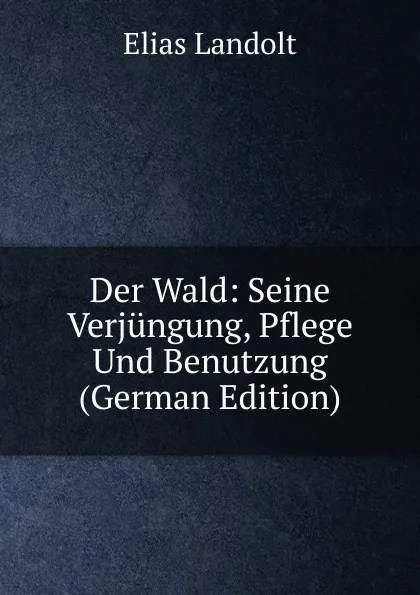 Обложка книги Der Wald: Seine Verjungung, Pflege Und Benutzung (German Edition), Elias Landolt