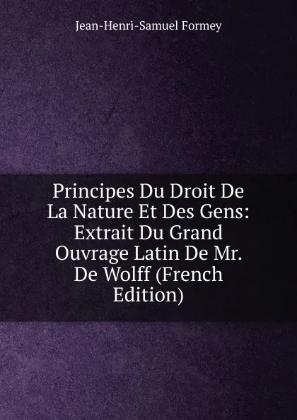 Обложка книги Principes Du Droit De La Nature Et Des Gens: Extrait Du Grand Ouvrage Latin De Mr. De Wolff (French Edition), Jean-Henri-Samuel Formey