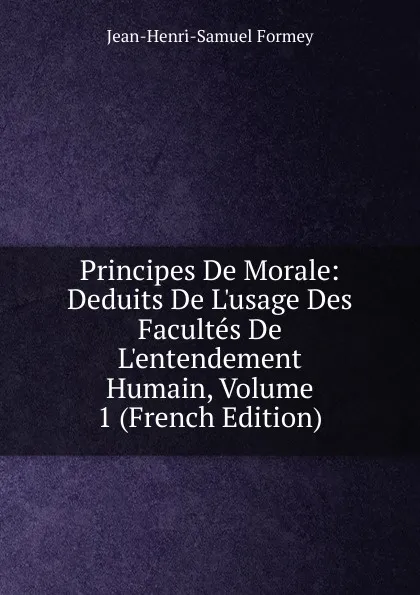 Обложка книги Principes De Morale: Deduits De L.usage Des Facultes De L.entendement Humain, Volume 1 (French Edition), Jean-Henri-Samuel Formey