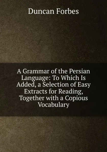 Обложка книги A Grammar of the Persian Language: To Which Is Added, a Selection of Easy Extracts for Reading, Together with a Copious Vocabulary, Duncan Forbes
