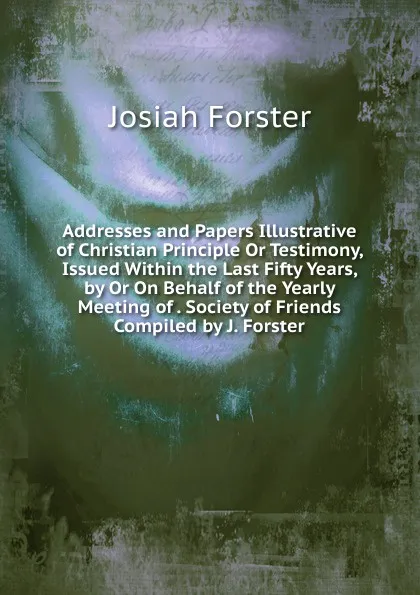 Обложка книги Addresses and Papers Illustrative of Christian Principle Or Testimony, Issued Within the Last Fifty Years, by Or On Behalf of the Yearly Meeting of . Society of Friends Compiled by J. Forster., Josiah Forster