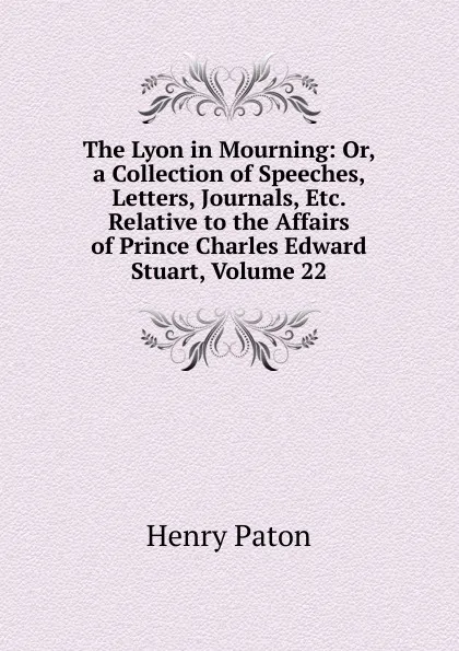 Обложка книги The Lyon in Mourning: Or, a Collection of Speeches, Letters, Journals, Etc. Relative to the Affairs of Prince Charles Edward Stuart, Volume 22, Henry Paton