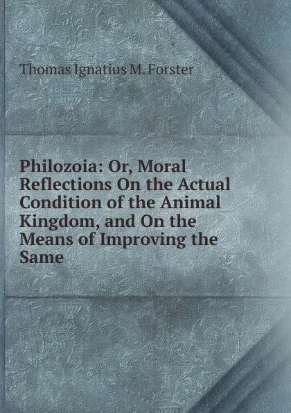 Обложка книги Philozoia: Or, Moral Reflections On the Actual Condition of the Animal Kingdom, and On the Means of Improving the Same, Thomas Ignatius M. Forster