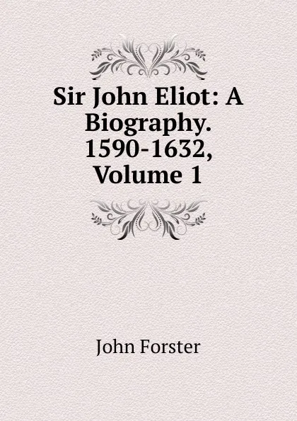 Обложка книги Sir John Eliot: A Biography. 1590-1632, Volume 1, Forster John