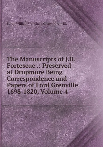 Обложка книги The Manuscripts of J.B. Fortescue .: Preserved at Dropmore Being Correspondence and Papers of Lord Grenville 1698-1820, Volume 4, Baron William Wyndham Grenvil Grenville