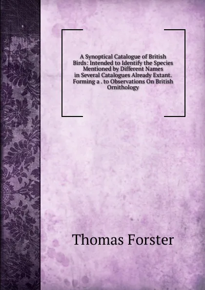 Обложка книги A Synoptical Catalogue of British Birds: Intended to Identify the Species Mentioned by Different Names in Several Catalogues Already Extant. Forming a . to Observations On British Ornithology, Thomas Forster