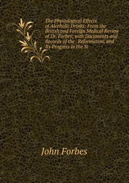 Обложка книги The Physiological Effects of Alcoholic Drinks: From the British and Foreign Medical Review of Dr. Forbes; with Documents and Records of the . Reformation, and Its Progress in the St, John Forbes