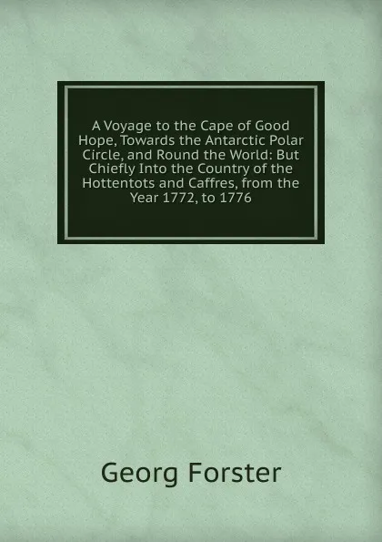 Обложка книги A Voyage to the Cape of Good Hope, Towards the Antarctic Polar Circle, and Round the World: But Chiefly Into the Country of the Hottentots and Caffres, from the Year 1772, to 1776, Georg Forster