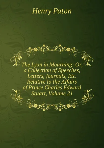 Обложка книги The Lyon in Mourning: Or, a Collection of Speeches, Letters, Journals, Etc. Relative to the Affairs of Prince Charles Edward Stuart, Volume 21, Henry Paton