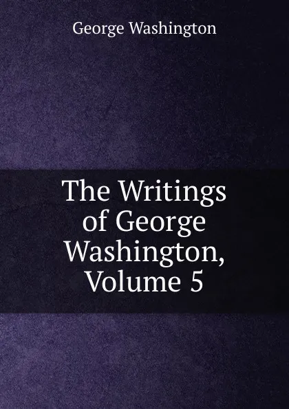 Обложка книги The Writings of George Washington, Volume 5, George Washington