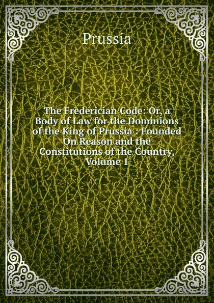 Обложка книги The Frederician Code: Or, a Body of Law for the Dominions of the King of Prussia : Founded On Reason and the Constitutions of the Country, Volume 1, Prussia