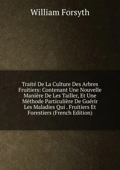 Обложка книги Traite De La Culture Des Arbres Fruitiers: Contenant Une Nouvelle Maniere De Les Tailler, Et Une Methode Particuliere De Guerir Les Maladies Qui . Fruitiers Et Forestiers (French Edition), William Forsyth