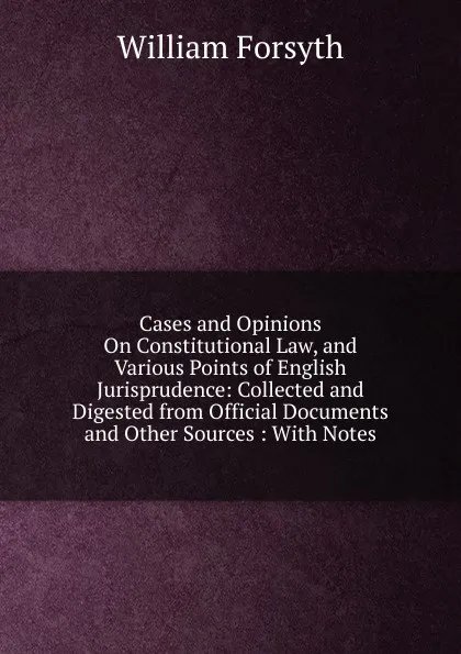 Обложка книги Cases and Opinions On Constitutional Law, and Various Points of English Jurisprudence: Collected and Digested from Official Documents and Other Sources : With Notes, William Forsyth