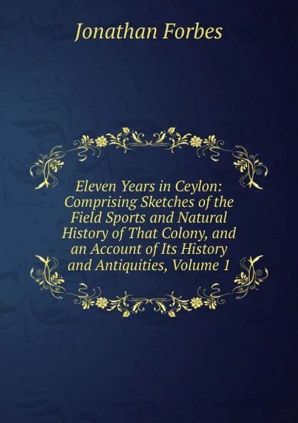 Обложка книги Eleven Years in Ceylon: Comprising Sketches of the Field Sports and Natural History of That Colony, and an Account of Its History and Antiquities, Volume 1, Jonathan Forbes
