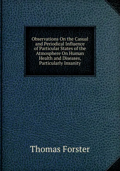 Обложка книги Observations On the Casual and Periodical Influence of Particular States of the Atmosphere On Human Health and Diseases, Particularly Insanity, Thomas Forster