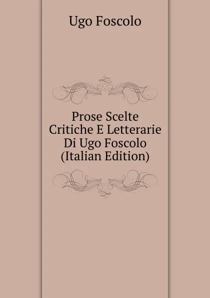 Обложка книги Prose Scelte Critiche E Letterarie Di Ugo Foscolo (Italian Edition), Foscolo Ugo