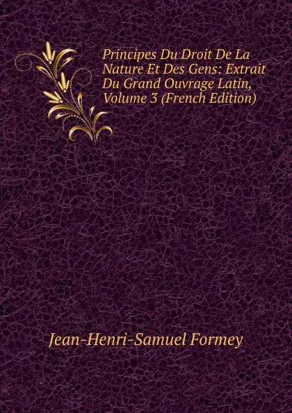 Обложка книги Principes Du Droit De La Nature Et Des Gens: Extrait Du Grand Ouvrage Latin, Volume 3 (French Edition), Jean-Henri-Samuel Formey