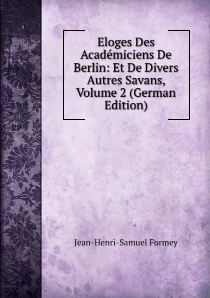 Обложка книги Eloges Des Academiciens De Berlin: Et De Divers Autres Savans, Volume 2 (German Edition), Jean-Henri-Samuel Formey