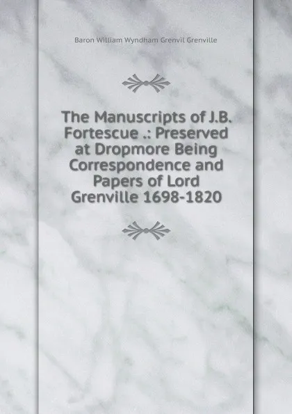 Обложка книги The Manuscripts of J.B. Fortescue .: Preserved at Dropmore Being Correspondence and Papers of Lord Grenville 1698-1820., Baron William Wyndham Grenvil Grenville