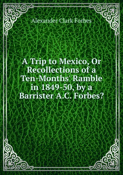 Обложка книги A Trip to Mexico, Or Recollections of a Ten-Months. Ramble in 1849-50, by a Barrister A.C. Forbes.., Alexander Clark Forbes